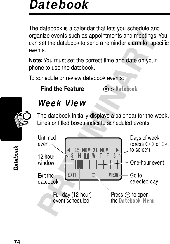 74PRELIMINARYDatebookDatebookThe datebook is a calendar that lets you schedule and organize events such as appointments and meetings. You can set the datebook to send a reminder alarm for speciﬁc events.Note: You must set the correct time and date on your phone to use the datebook.To schedule or review datebook events:Week ViewThe datebook initially displays a calendar for the week. Lines or ﬁlled boxes indicate scheduled events.Find the FeatureM&gt; DatebookEXIT VIEW{15 NOV-21 NOV }Go toselected dayExit thedatebook Untimedevent12 hourwindow One-hour eventDays of week(press * or #to select)Full day (12-hour)event scheduledS  M  T  W  T  F  SPress M to openthe Datebook MenuM 