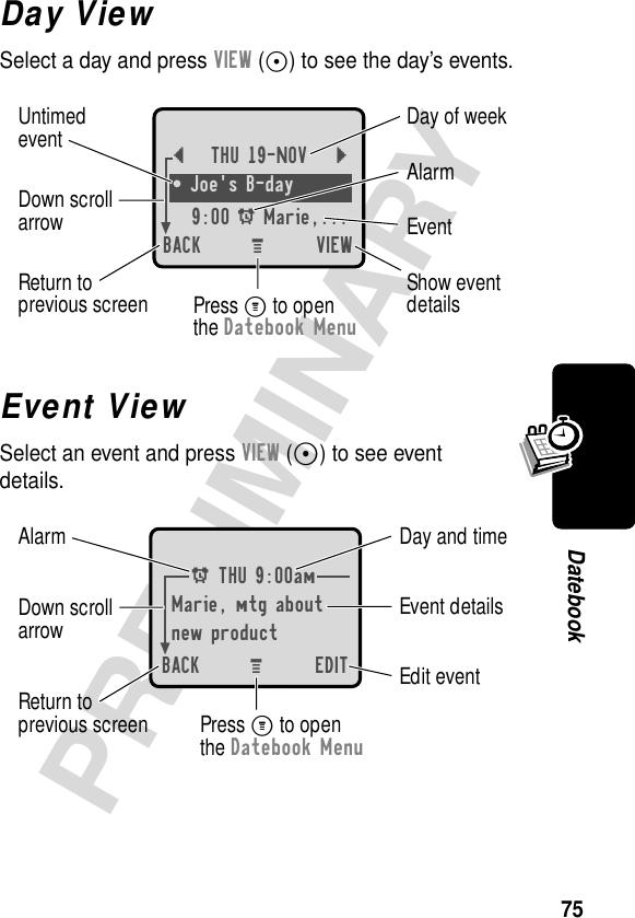 75PRELIMINARYDatebookDay ViewSelect a day and press VIEW (+) to see the day’s events.Event ViewSelect an event and press VIEW (+) to see event details.{THU 19-NOV }¥ Joe&apos;s B-day9:00 A Marie,... BACK VIEWDay of weekShow eventdetailsReturn toprevious screenUntimedeventEventAlarmDown scrollarrowPress M to openthe Datebook MenuM A THU 9:00amMarie, mtg aboutnew productBACK EDITDay and timeEdit eventReturn toprevious screenEvent detailsAlarm Down scrollarrowPress M to openthe Datebook MenuM 