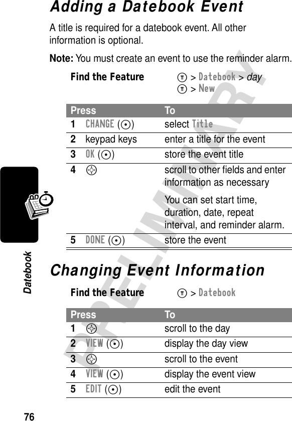 76PRELIMINARYDatebookAdding a Datebook EventA title is required for a datebook event. All other information is optional.Note: You must create an event to use the reminder alarm.Changing Event InformationFind the FeatureM&gt; Datebook &gt; dayM&gt; NewPress To1CHANGE (+) select Title2keypad keys  enter a title for the event3OK (+) store the event title4S  scroll to other ﬁelds and enter information as necessaryYou can set start time, duration, date, repeat interval, and reminder alarm.5DONE (+) store the eventFind the FeatureM&gt; DatebookPress To1Sscroll to the day2VIEW (+) display the day view3S  scroll to the event4VIEW (+) display the event view5EDIT (+) edit the event