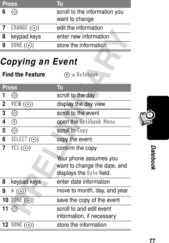 77PRELIMINARYDatebookCopying an Event6S  scroll to the information you want to change7CHANGE (+) edit the information8keypad keys enter new information9DONE (+) store the informationFind the FeatureM&gt; DatebookPress To1Sscroll to the day2VIEW (+) display the day view3S  scroll to the event4M open the Datebook Menu5S scroll to Copy6SELECT (+) copy the event7YES (+) conﬁrm the copyYour phone assumes you want to change the date, and displays the Date ﬁeld.8keypad keys enter date information9} (+)move to month, day, and year10DONE (+) save the copy of the event11S  scroll to and edit event information, if necessary12DONE (+) store the informationPress To