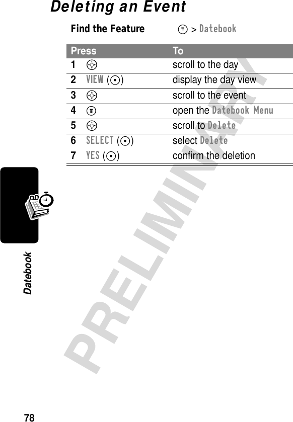 78PRELIMINARYDatebookDeleting an EventFind the FeatureM&gt; DatebookPress To1Sscroll to the day2VIEW (+) display the day view3S  scroll to the event4M open the Datebook Menu5S scroll to Delete6SELECT (+) select Delete7YES (+) conﬁrm the deletion