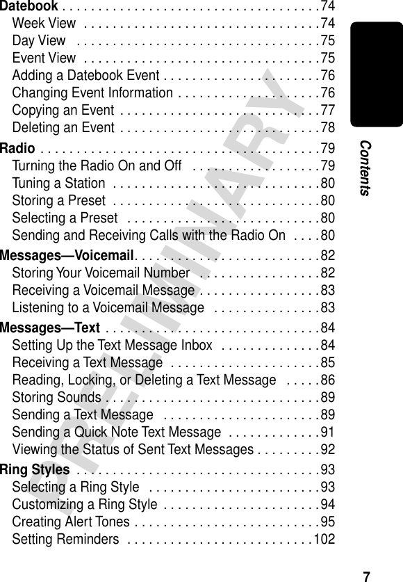  7 PRELIMINARY Contents Datebook  . . . . . . . . . . . . . . . . . . . . . . . . . . . . . . . . . . . .74Week View  . . . . . . . . . . . . . . . . . . . . . . . . . . . . . . . . .74Day View   . . . . . . . . . . . . . . . . . . . . . . . . . . . . . . . . . .75Event View  . . . . . . . . . . . . . . . . . . . . . . . . . . . . . . . . .75Adding a Datebook Event . . . . . . . . . . . . . . . . . . . . . .76Changing Event Information . . . . . . . . . . . . . . . . . . . .76Copying an Event  . . . . . . . . . . . . . . . . . . . . . . . . . . . .77Deleting an Event . . . . . . . . . . . . . . . . . . . . . . . . . . . .78 Radio  . . . . . . . . . . . . . . . . . . . . . . . . . . . . . . . . . . . . . . .79Turning the Radio On and Off   . . . . . . . . . . . . . . . . . .79Tuning a Station  . . . . . . . . . . . . . . . . . . . . . . . . . . . . .80Storing a Preset  . . . . . . . . . . . . . . . . . . . . . . . . . . . . .80Selecting a Preset   . . . . . . . . . . . . . . . . . . . . . . . . . . .80Sending and Receiving Calls with the Radio On  . . . .80 Messages—Voicemail . . . . . . . . . . . . . . . . . . . . . . . . . .82Storing Your Voicemail Number   . . . . . . . . . . . . . . . . .82Receiving a Voicemail Message . . . . . . . . . . . . . . . . .83Listening to a Voicemail Message   . . . . . . . . . . . . . . .83 Messages—Text  . . . . . . . . . . . . . . . . . . . . . . . . . . . . . .84Setting Up the Text Message Inbox  . . . . . . . . . . . . . .84Receiving a Text Message  . . . . . . . . . . . . . . . . . . . . .85Reading, Locking, or Deleting a Text Message   . . . . .86Storing Sounds . . . . . . . . . . . . . . . . . . . . . . . . . . . . . .89Sending a Text Message   . . . . . . . . . . . . . . . . . . . . . .89Sending a Quick Note Text Message  . . . . . . . . . . . . .91Viewing the Status of Sent Text Messages . . . . . . . . .92 Ring Styles  . . . . . . . . . . . . . . . . . . . . . . . . . . . . . . . . . .93Selecting a Ring Style   . . . . . . . . . . . . . . . . . . . . . . . .93Customizing a Ring Style  . . . . . . . . . . . . . . . . . . . . . .94Creating Alert Tones . . . . . . . . . . . . . . . . . . . . . . . . . .95Setting Reminders  . . . . . . . . . . . . . . . . . . . . . . . . . .102