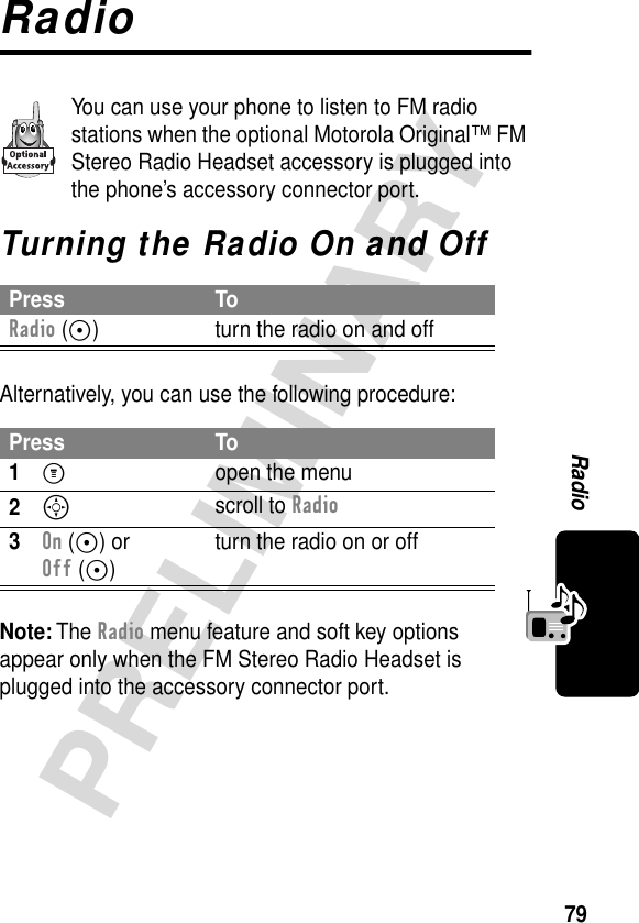 79PRELIMINARYRadioRadioYou can use your phone to listen to FM radio stations when the optional Motorola Original™ FM Stereo Radio Headset accessory is plugged into the phone’s accessory connector port.Turning the Radio On and OffAlternatively, you can use the following procedure:Note: The Radio menu feature and soft key options appear only when the FM Stereo Radio Headset is plugged into the accessory connector port.Press ToRadio (+) turn the radio on and offPress To1M  open the menu2S scroll to Radio3On (+) or Off (+)turn the radio on or off