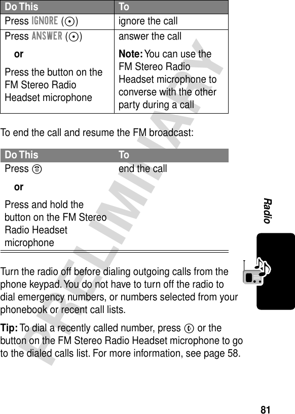 81PRELIMINARYRadioTo end the call and resume the FM broadcast:Turn the radio off before dialing outgoing calls from the phone keypad. You do not have to turn off the radio to dial emergency numbers, or numbers selected from your phonebook or recent call lists.Tip: To dial a recently called number, press N or the button on the FM Stereo Radio Headset microphone to go to the dialed calls list. For more information, see page 58.Do This ToPress IGNORE (+) ignore the callPress ANSWER (+)orPress the button on the FM Stereo Radio Headset microphoneanswer the callNote: You can use the FM Stereo Radio Headset microphone to converse with the other party during a callDo This ToPress OorPress and hold the button on the FM Stereo Radio Headset microphoneend the call