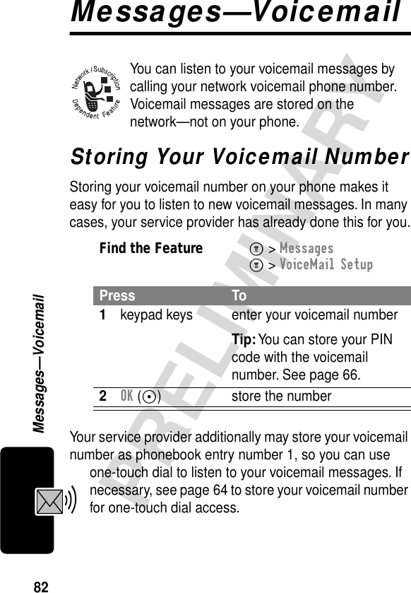 82PRELIMINARYMessages—VoicemailMessages—VoicemailYou can listen to your voicemail messages by calling your network voicemail phone number. Voicemail messages are stored on the network—not on your phone.Storing Your Voicemail NumberStoring your voicemail number on your phone makes it easy for you to listen to new voicemail messages. In many cases, your service provider has already done this for you.Your service provider additionally may store your voicemail number as phonebook entry number 1, so you can use one-touch dial to listen to your voicemail messages. If necessary, see page 64 to store your voicemail number for one-touch dial access.Find the FeatureM&gt; MessagesM&gt; VoiceMail SetupPress To1keypad keys enter your voicemail numberTip: You can store your PIN code with the voicemail number. See page 66.2OK (+) store the number