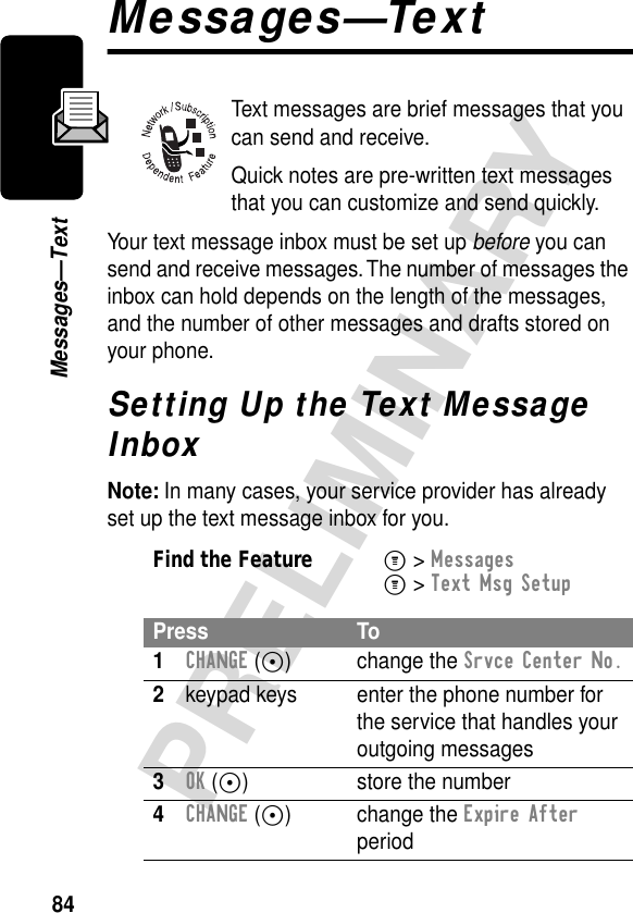 84PRELIMINARYMessages—TextMessages—TextText messages are brief messages that you can send and receive.Quick notes are pre-written text messages that you can customize and send quickly.Your text message inbox must be set up before you can send and receive messages. The number of messages the inbox can hold depends on the length of the messages, and the number of other messages and drafts stored on your phone.Setting Up the Text Message InboxNote: In many cases, your service provider has already set up the text message inbox for you.Find the FeatureM&gt; MessagesM&gt; Text Msg SetupPress To1CHANGE (+) change the Srvce Center No.2keypad keys enter the phone number for the service that handles your outgoing messages3OK (+) store the number4CHANGE (+) change the Expire After period