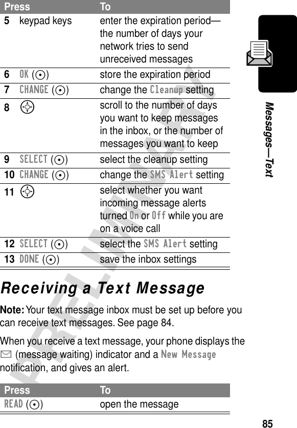 85PRELIMINARYMessages—TextReceiving a Text MessageNote: Your text message inbox must be set up before you can receive text messages. See page 84.When you receive a text message, your phone displays the X (message waiting) indicator and a New Message notiﬁcation, and gives an alert.5keypad keys enter the expiration period—the number of days your network tries to send unreceived messages6OK (+) store the expiration period7CHANGE (+) change the Cleanup setting8S scroll to the number of days you want to keep messages in the inbox, or the number of messages you want to keep9SELECT (+) select the cleanup setting10CHANGE (+) change the SMS Alert setting11S select whether you want incoming message alerts turned On or Off while you are on a voice call12SELECT (+) select the SMS Alert setting13DONE (+) save the inbox settingsPress ToREAD (+) open the messagePress To