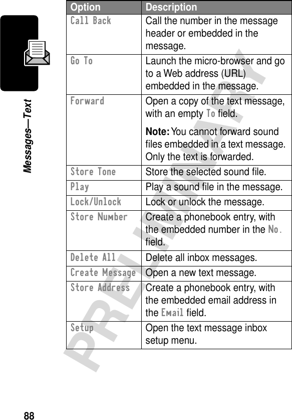 88PRELIMINARYMessages—TextCall Back  Call the number in the message header or embedded in the message.Go To  Launch the micro-browser and go to a Web address (URL) embedded in the message.Forward  Open a copy of the text message, with an empty To ﬁeld.Note: You cannot forward sound ﬁles embedded in a text message. Only the text is forwarded.Store Tone  Store the selected sound ﬁle.Play  Play a sound ﬁle in the message.Lock/Unlock  Lock or unlock the message.Store Number  Create a phonebook entry, with the embedded number in the No. ﬁeld.Delete All  Delete all inbox messages.Create Message  Open a new text message.Store Address  Create a phonebook entry, with the embedded email address in the Email ﬁeld.Setup  Open the text message inbox setup menu.Option Description