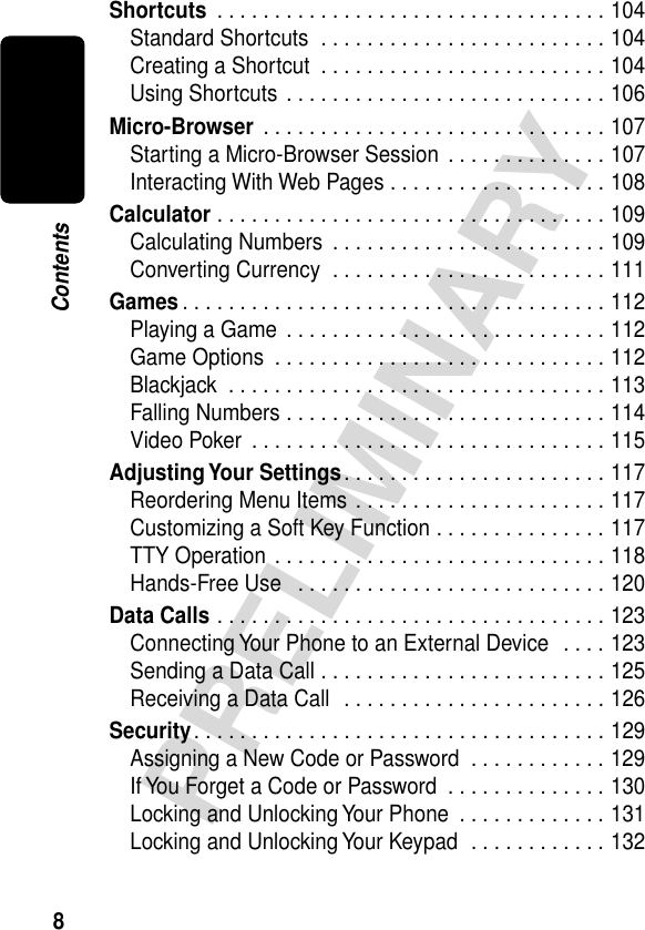  8 PRELIMINARY Contents Shortcuts  . . . . . . . . . . . . . . . . . . . . . . . . . . . . . . . . . . 104Standard Shortcuts  . . . . . . . . . . . . . . . . . . . . . . . . . 104Creating a Shortcut  . . . . . . . . . . . . . . . . . . . . . . . . . 104Using Shortcuts  . . . . . . . . . . . . . . . . . . . . . . . . . . . . 106 Micro-Browser  . . . . . . . . . . . . . . . . . . . . . . . . . . . . . . 107Starting a Micro-Browser Session  . . . . . . . . . . . . . . 107Interacting With Web Pages . . . . . . . . . . . . . . . . . . . 108 Calculator  . . . . . . . . . . . . . . . . . . . . . . . . . . . . . . . . . . 109Calculating Numbers  . . . . . . . . . . . . . . . . . . . . . . . . 109Converting Currency  . . . . . . . . . . . . . . . . . . . . . . . . 111 Games . . . . . . . . . . . . . . . . . . . . . . . . . . . . . . . . . . . . . 112Playing a Game  . . . . . . . . . . . . . . . . . . . . . . . . . . . . 112Game Options  . . . . . . . . . . . . . . . . . . . . . . . . . . . . . 112Blackjack  . . . . . . . . . . . . . . . . . . . . . . . . . . . . . . . . . 113Falling Numbers . . . . . . . . . . . . . . . . . . . . . . . . . . . . 114Video Poker  . . . . . . . . . . . . . . . . . . . . . . . . . . . . . . . 115 Adjusting Your  Settings . . . . . . . . . . . . . . . . . . . . . . . 117Reordering Menu Items . . . . . . . . . . . . . . . . . . . . . . 117Customizing a Soft Key Function . . . . . . . . . . . . . . . 117TTY Operation . . . . . . . . . . . . . . . . . . . . . . . . . . . . . 118Hands-Free Use   . . . . . . . . . . . . . . . . . . . . . . . . . . . 120 Data Calls  . . . . . . . . . . . . . . . . . . . . . . . . . . . . . . . . . . 123Connecting Your Phone to an External Device  . . . . 123Sending a Data Call . . . . . . . . . . . . . . . . . . . . . . . . . 125Receiving a Data Call  . . . . . . . . . . . . . . . . . . . . . . . 126 Security . . . . . . . . . . . . . . . . . . . . . . . . . . . . . . . . . . . . 129Assigning a New Code or Password  . . . . . . . . . . . . 129If You Forget a Code or Password  . . . . . . . . . . . . . . 130Locking and Unlocking Your Phone  . . . . . . . . . . . . . 131Locking and Unlocking Your Keypad  . . . . . . . . . . . . 132