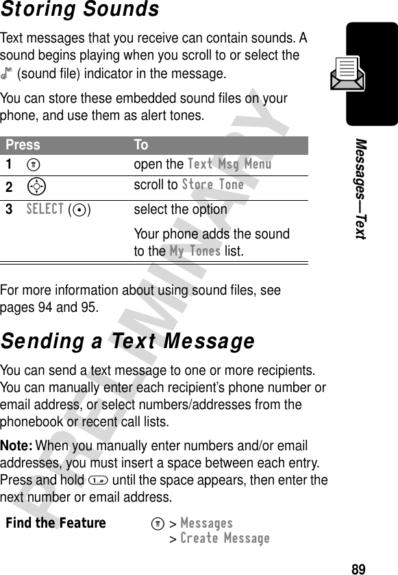 89PRELIMINARYMessages—TextStoring SoundsText messages that you receive can contain sounds. A sound begins playing when you scroll to or select the ê (sound ﬁle) indicator in the message.You can store these embedded sound ﬁles on your phone, and use them as alert tones.For more information about using sound ﬁles, see pages 94 and 95.Sending a Text MessageYou can send a text message to one or more recipients. You can manually enter each recipient’s phone number or email address, or select numbers/addresses from the phonebook or recent call lists.Note: When you manually enter numbers and/or email addresses, you must insert a space between each entry. Press and hold 1 until the space appears, then enter the next number or email address.Press To1M open the Text Msg Menu2S scroll to Store Tone3SELECT (+) select the optionYour phone adds the sound to the My Tones list.Find the FeatureM&gt; Messages &gt; Create Message