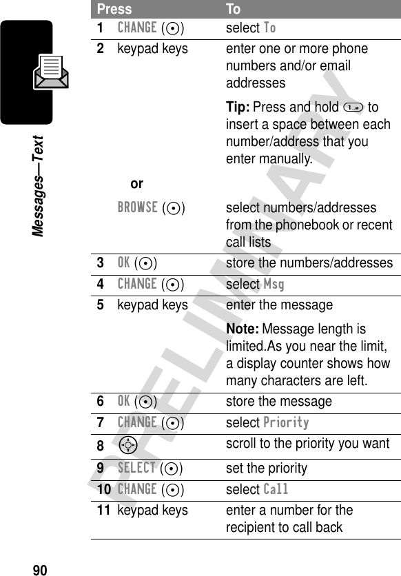 90PRELIMINARYMessages—TextPress To1CHANGE (+) select To2keypad keysorBROWSE (+)enter one or more phone numbers and/or email addressesTip: Press and hold 1 to insert a space between eachnumber/address that you enter manually.select numbers/addresses from the phonebook or recent call lists3OK (+) store the numbers/addresses4CHANGE (+) select Msg5keypad keys enter the messageNote: Message length is limited.As you near the limit, a display counter shows how many characters are left.6OK (+) store the message7CHANGE (+) select Priority8S scroll to the priority you want9SELECT (+) set the priority10CHANGE (+) select Call11 keypad keys enter a number for the recipient to call back