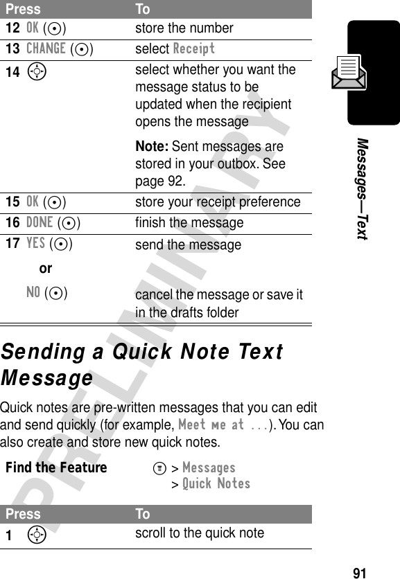 91PRELIMINARYMessages—TextSending a Quick Note Text MessageQuick notes are pre-written messages that you can edit and send quickly (for example, Meet me at ...). You can also create and store new quick notes.12OK (+) store the number13CHANGE (+) select Receipt14S select whether you want the message status to be updated when the recipient opens the messageNote: Sent messages are stored in your outbox. See page 92.15OK (+) store your receipt preference16DONE (+) ﬁnish the message17YES (+)orNO (+)send the messagecancel the message or save it in the drafts folderFind the FeatureM&gt; Messages &gt; Quick NotesPress To1S scroll to the quick notePress To