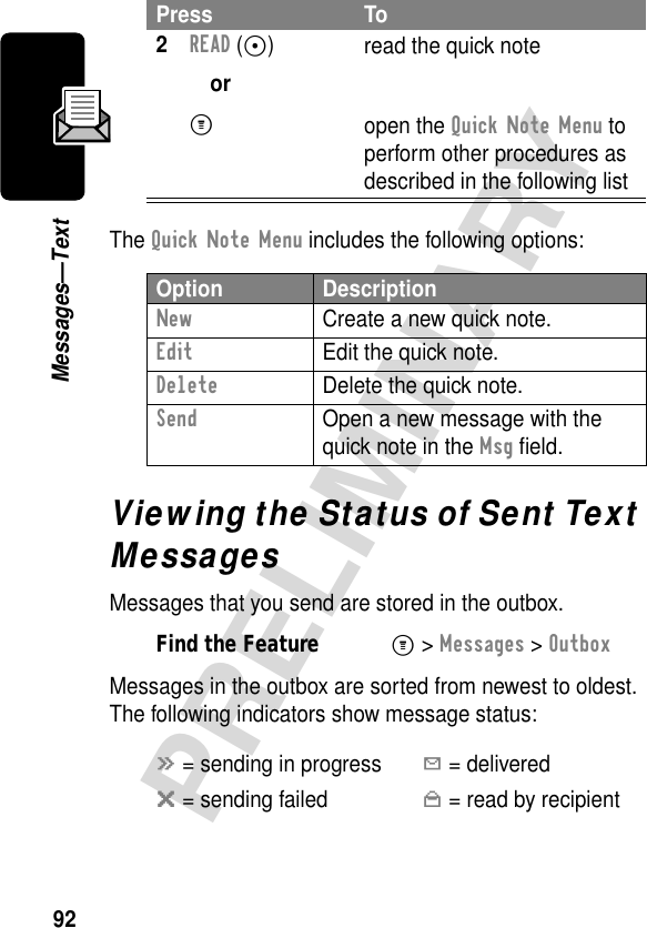 92PRELIMINARYMessages—TextThe Quick Note Menu includes the following options:Viewing the Status of Sent Text MessagesMessages that you send are stored in the outbox.Messages in the outbox are sorted from newest to oldest. The following indicators show message status:2READ (+)orM read the quick noteopen the Quick Note Menu to perform other procedures as described in the following listOption DescriptionNew  Create a new quick note.Edit  Edit the quick note.Delete  Delete the quick note.Send  Open a new message with the quick note in the Msg ﬁeld.Find the FeatureM&gt; Messages &gt; Outboxá = sending in progressY = deliveredm = sending failedn = read by recipientPress To