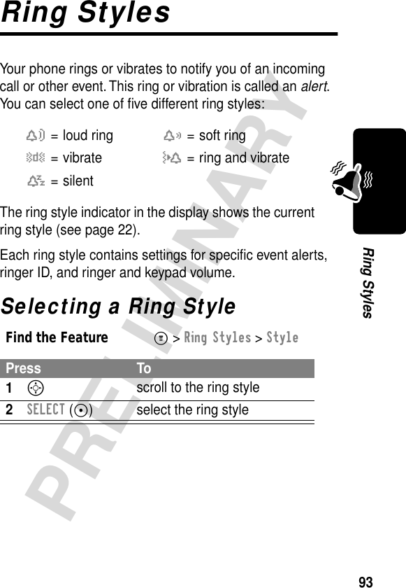 93PRELIMINARYRing StylesRing StylesYour phone rings or vibrates to notify you of an incoming call or other event. This ring or vibration is called an alert. You can select one of ﬁve different ring styles:The ring style indicator in the display shows the current ring style (see page 22).Each ring style contains settings for speciﬁc event alerts, ringer ID, and ringer and keypad volume.Selecting a Ring Stylew= loud ringx= soft ringy= vibrateu= ring and vibratet= silentFind the FeatureM&gt; Ring Styles &gt; StylePress To1S scroll to the ring style2SELECT (+) select the ring style