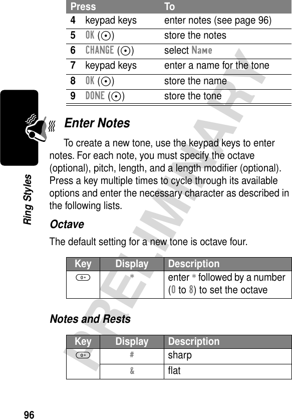 96PRELIMINARYRing StylesEnter NotesTo create a new tone, use the keypad keys to enter notes. For each note, you must specify the octave (optional), pitch, length, and a length modiﬁer (optional). Press a key multiple times to cycle through its available options and enter the necessary character as described in the following lists.OctaveThe default setting for a new tone is octave four.Notes and Rests4keypad keys enter notes (see page 96)5OK (+) store the notes6CHANGE (+) select Name7keypad keys enter a name for the tone8OK (+) store the name9DONE (+) store the toneKey Display Description0 * enter * followed by a number (0 to 8) to set the octaveKey Display Description0 # sharp&amp; ﬂatPress To