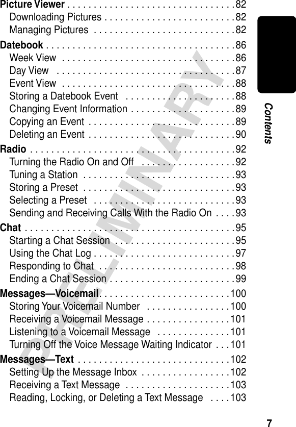  7 PRELIMINARY Contents Picture Viewer . . . . . . . . . . . . . . . . . . . . . . . . . . . . . . . .82Downloading Pictures . . . . . . . . . . . . . . . . . . . . . . . . .82Managing Pictures  . . . . . . . . . . . . . . . . . . . . . . . . . . .82 Datebook  . . . . . . . . . . . . . . . . . . . . . . . . . . . . . . . . . . . .86Week View  . . . . . . . . . . . . . . . . . . . . . . . . . . . . . . . . .86Day View   . . . . . . . . . . . . . . . . . . . . . . . . . . . . . . . . . .87Event View  . . . . . . . . . . . . . . . . . . . . . . . . . . . . . . . . .88Storing a Datebook Event   . . . . . . . . . . . . . . . . . . . . .88Changing Event Information . . . . . . . . . . . . . . . . . . . .89Copying an Event  . . . . . . . . . . . . . . . . . . . . . . . . . . . .89Deleting an Event  . . . . . . . . . . . . . . . . . . . . . . . . . . . .90 Radio  . . . . . . . . . . . . . . . . . . . . . . . . . . . . . . . . . . . . . . .92Turning the Radio On and Off   . . . . . . . . . . . . . . . . . .92Tuning a Station  . . . . . . . . . . . . . . . . . . . . . . . . . . . . .93Storing a Preset  . . . . . . . . . . . . . . . . . . . . . . . . . . . . .93Selecting a Preset   . . . . . . . . . . . . . . . . . . . . . . . . . . .93Sending and Receiving Calls With the Radio On  . . . .93 Chat  . . . . . . . . . . . . . . . . . . . . . . . . . . . . . . . . . . . . . . . .95Starting a Chat Session  . . . . . . . . . . . . . . . . . . . . . . .95Using the Chat Log . . . . . . . . . . . . . . . . . . . . . . . . . . .97Responding to Chat  . . . . . . . . . . . . . . . . . . . . . . . . . .98Ending a Chat Session . . . . . . . . . . . . . . . . . . . . . . . .99 Messages—Voicemail . . . . . . . . . . . . . . . . . . . . . . . . .100Storing Your Voicemail Number   . . . . . . . . . . . . . . . .100Receiving a Voicemail Message . . . . . . . . . . . . . . . .101Listening to a Voicemail Message   . . . . . . . . . . . . . .101Turning Off the Voice Message Waiting Indicator . . .101 Messages—Text  . . . . . . . . . . . . . . . . . . . . . . . . . . . . .102Setting Up the Message Inbox  . . . . . . . . . . . . . . . . .102Receiving a Text Message  . . . . . . . . . . . . . . . . . . . .103Reading, Locking, or Deleting a Text Message   . . . .103