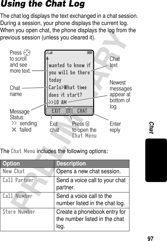 97PRELIMINARYChatUsing the Chat LogThe chat log displays the text exchanged in a chat session. During a session, your phone displays the current log. When you open chat, the phone displays the log from the previous session (unless you cleared it).The Chat Menu includes the following options:Option DescriptionNew Chat  Opens a new chat session.Call Partner  Send a voice call to your chat partner.Call Number  Send a voice call to the number listed in the chat log.Store Number  Create a phonebook entry for the number listed in the chat log.wanted to know ifyou will be theretodayCarlo&gt;What timedoes it start?&gt;&gt;10 AMCHATEXIT e 5EEnterreplyExitchatPress Mto open theChat MenuChattextChatnameMessage Status:&gt;&gt;sendingmfailedPress Sto scrolland seemore text.Newestmessagesappear atbottom oflog.