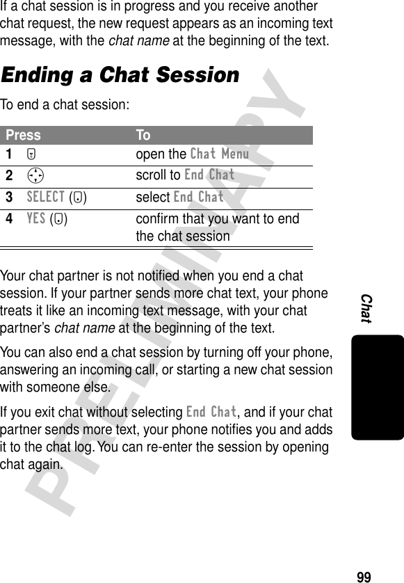 99PRELIMINARYChatIf a chat session is in progress and you receive another chat request, the new request appears as an incoming text message, with the chat name at the beginning of the text.Ending a Chat SessionTo end a chat session:Your chat partner is not notiﬁed when you end a chat session. If your partner sends more chat text, your phone treats it like an incoming text message, with your chat partner’s chat name at the beginning of the text.You can also end a chat session by turning off your phone, answering an incoming call, or starting a new chat session with someone else.If you exit chat without selecting End Chat, and if your chat partner sends more text, your phone notiﬁes you and adds it to the chat log. You can re-enter the session by opening chat again.Press To1M open the Chat Menu2S scroll to End Chat3SELECT (+) select End Chat4YES (-)  conﬁrm that you want to end the chat session