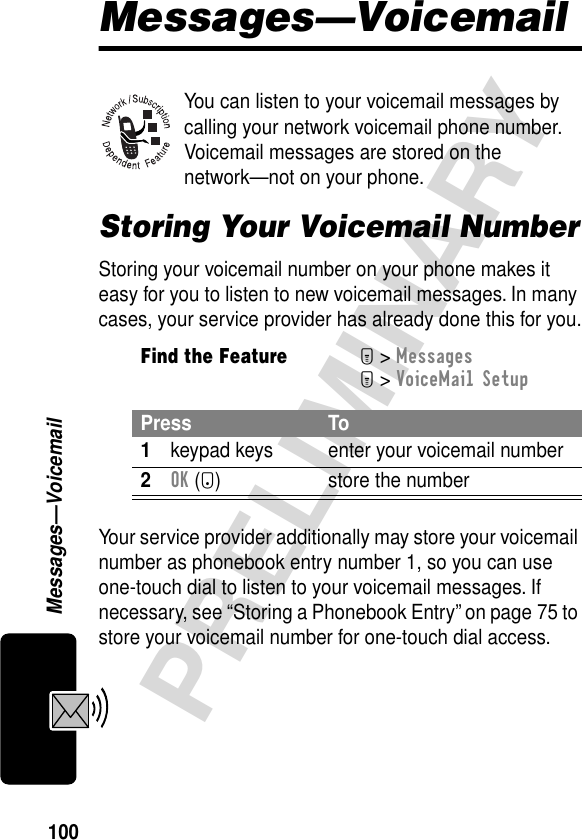 100PRELIMINARYMessages—VoicemailMessages—VoicemailYou can listen to your voicemail messages by calling your network voicemail phone number. Voicemail messages are stored on the network—not on your phone.Storing Your Voicemail NumberStoring your voicemail number on your phone makes it easy for you to listen to new voicemail messages. In many cases, your service provider has already done this for you.Your service provider additionally may store your voicemail number as phonebook entry number 1, so you can use one-touch dial to listen to your voicemail messages. If necessary, see “Storing a Phonebook Entry” on page 75 to store your voicemail number for one-touch dial access.Find the FeatureM&gt; MessagesM&gt; VoiceMail SetupPress To1keypad keys enter your voicemail number2OK (+) store the number