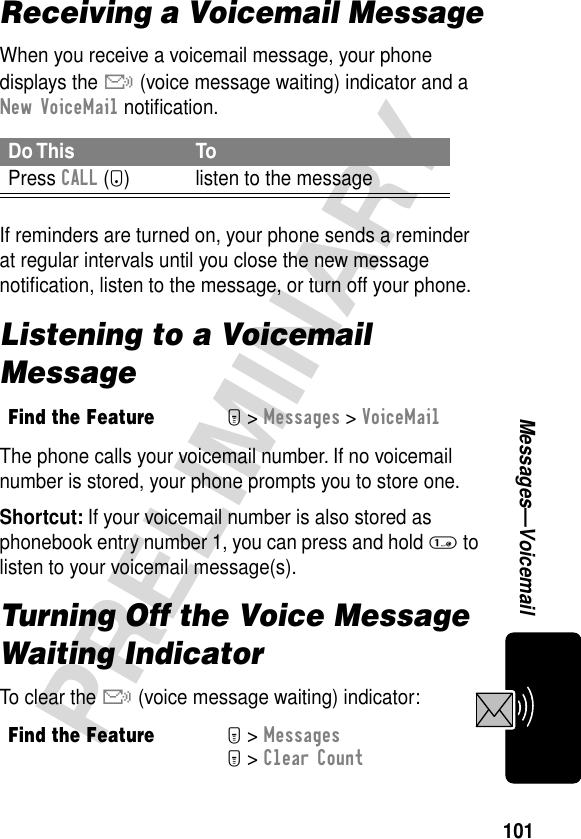 101PRELIMINARYMessages—VoicemailReceiving a Voicemail MessageWhen you receive a voicemail message, your phone displays the &amp; (voice message waiting) indicator and a New VoiceMail notiﬁcation.If reminders are turned on, your phone sends a reminder at regular intervals until you close the new message notiﬁcation, listen to the message, or turn off your phone.Listening to a Voicemail MessageThe phone calls your voicemail number. If no voicemail number is stored, your phone prompts you to store one.Shortcut: If your voicemail number is also stored as phonebook entry number 1, you can press and hold 1 to listen to your voicemail message(s).Turning Off the Voice Message Waiting IndicatorTo clear the &amp; (voice message waiting) indicator:Do This ToPress CALL (+) listen to the messageFind the FeatureM&gt; Messages &gt; VoiceMailFind the FeatureM&gt; MessagesM&gt; Clear Count