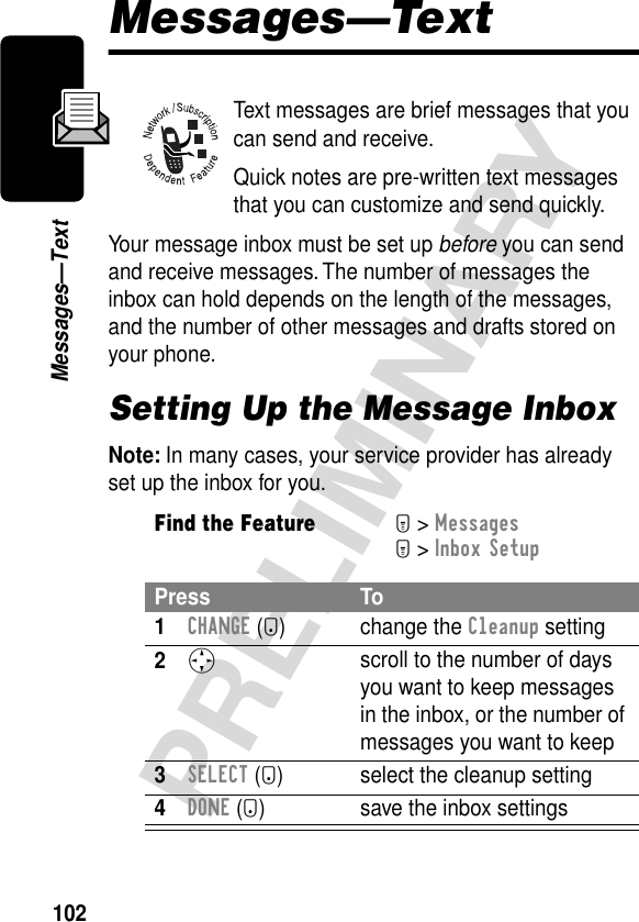 102PRELIMINARYMessages—TextMessages—TextText messages are brief messages that you can send and receive.Quick notes are pre-written text messages that you can customize and send quickly.Your message inbox must be set up before you can send and receive messages. The number of messages the inbox can hold depends on the length of the messages, and the number of other messages and drafts stored on your phone.Setting Up the Message InboxNote: In many cases, your service provider has already set up the inbox for you.Find the FeatureM&gt; MessagesM&gt; Inbox SetupPress To1CHANGE (+) change the Cleanup setting2S scroll to the number of days you want to keep messages in the inbox, or the number of messages you want to keep3SELECT (+) select the cleanup setting4DONE (-) save the inbox settings