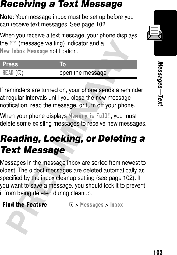 103PRELIMINARYMessages—TextReceiving a Text MessageNote: Your message inbox must be set up before you can receive text messages. See page 102.When you receive a text message, your phone displays the X (message waiting) indicator and a New Inbox Message notiﬁcation.If reminders are turned on, your phone sends a reminder at regular intervals until you close the new message notiﬁcation, read the message, or turn off your phone.When your phone displays Memory is Full!, you must delete some existing messages to receive new messages.Reading, Locking, or Deleting a Text MessageMessages in the message inbox are sorted from newest to oldest. The oldest messages are deleted automatically as speciﬁed by the inbox cleanup setting (see page 102). If you want to save a message, you should lock it to prevent it from being deleted during cleanup.Press ToREAD (+) open the messageFind the FeatureM&gt; Messages &gt; Inbox