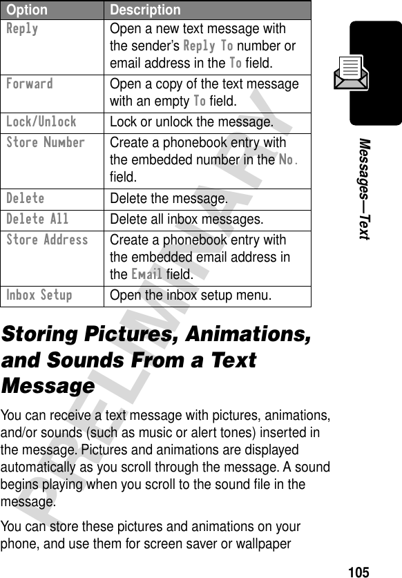 105PRELIMINARYMessages—TextStoring Pictures, Animations, and Sounds From a Text MessageYou can receive a text message with pictures, animations, and/or sounds (such as music or alert tones) inserted in the message. Pictures and animations are displayed automatically as you scroll through the message. A sound begins playing when you scroll to the sound ﬁle in the message.You can store these pictures and animations on your phone, and use them for screen saver or wallpaper Reply  Open a new text message with the sender’s Reply To number or email address in the To ﬁeld.Forward  Open a copy of the text message with an empty To ﬁeld.Lock/Unlock  Lock or unlock the message.Store Number  Create a phonebook entry with the embedded number in the No. ﬁeld.Delete  Delete the message.Delete All  Delete all inbox messages.Store Address  Create a phonebook entry with the embedded email address in the Email ﬁeld.Inbox Setup  Open the inbox setup menu.Option Description