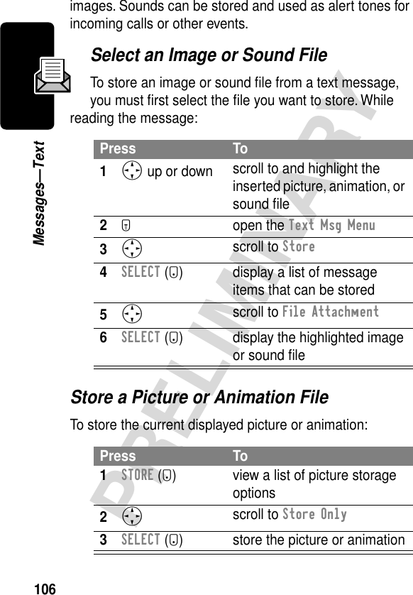 106PRELIMINARYMessages—Textimages. Sounds can be stored and used as alert tones for incoming calls or other events.Select an Image or Sound FileTo store an image or sound ﬁle from a text message, you must ﬁrst select the ﬁle you want to store. While reading the message:Store a Picture or Animation FileTo store the current displayed picture or animation:Press To1S up or down scroll to and highlight the inserted picture, animation, or sound ﬁle2M open the Text Msg Menu3S scroll to Store4SELECT (+) display a list of message items that can be stored5S scroll to File Attachment6SELECT (+) display the highlighted image or sound ﬁlePress To1STORE (+) view a list of picture storage options2S scroll to Store Only3SELECT (+) store the picture or animation