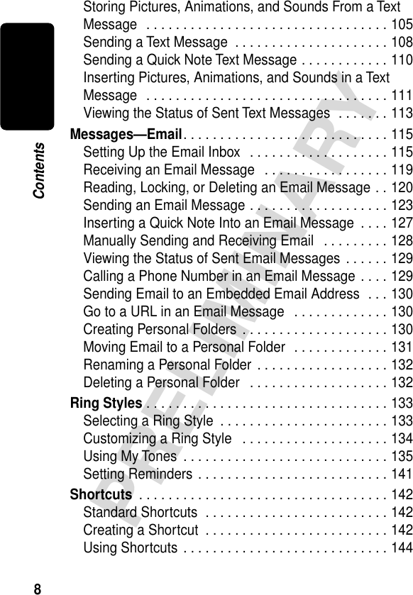  8 PRELIMINARY Contents Storing Pictures, Animations, and Sounds From a Text Message  . . . . . . . . . . . . . . . . . . . . . . . . . . . . . . . . . 105Sending a Text Message  . . . . . . . . . . . . . . . . . . . . . 108Sending a Quick Note Text Message . . . . . . . . . . . . 110Inserting Pictures, Animations, and Sounds in a Text Message  . . . . . . . . . . . . . . . . . . . . . . . . . . . . . . . . . 111Viewing the Status of Sent Text Messages  . . . . . . . 113 Messages—Email . . . . . . . . . . . . . . . . . . . . . . . . . . . . 115Setting Up the Email Inbox   . . . . . . . . . . . . . . . . . . . 115Receiving an Email Message   . . . . . . . . . . . . . . . . . 119Reading, Locking, or Deleting an Email Message . . 120Sending an Email Message . . . . . . . . . . . . . . . . . . . 123Inserting a Quick Note Into an Email Message  . . . . 127Manually Sending and Receiving Email   . . . . . . . . . 128Viewing the Status of Sent Email Messages . . . . . . 129Calling a Phone Number in an Email Message . . . . 129Sending Email to an Embedded Email Address  . . . 130Go to a URL in an Email Message   . . . . . . . . . . . . . 130Creating Personal Folders  . . . . . . . . . . . . . . . . . . . . 130Moving Email to a Personal Folder  . . . . . . . . . . . . . 131Renaming a Personal Folder  . . . . . . . . . . . . . . . . . . 132Deleting a Personal Folder   . . . . . . . . . . . . . . . . . . . 132 Ring Styles  . . . . . . . . . . . . . . . . . . . . . . . . . . . . . . . . . 133Selecting a Ring Style  . . . . . . . . . . . . . . . . . . . . . . . 133Customizing a Ring Style   . . . . . . . . . . . . . . . . . . . . 134Using My Tones  . . . . . . . . . . . . . . . . . . . . . . . . . . . . 135Setting Reminders . . . . . . . . . . . . . . . . . . . . . . . . . . 141 Shortcuts  . . . . . . . . . . . . . . . . . . . . . . . . . . . . . . . . . . 142Standard Shortcuts  . . . . . . . . . . . . . . . . . . . . . . . . . 142Creating a Shortcut  . . . . . . . . . . . . . . . . . . . . . . . . . 142Using Shortcuts  . . . . . . . . . . . . . . . . . . . . . . . . . . . . 144