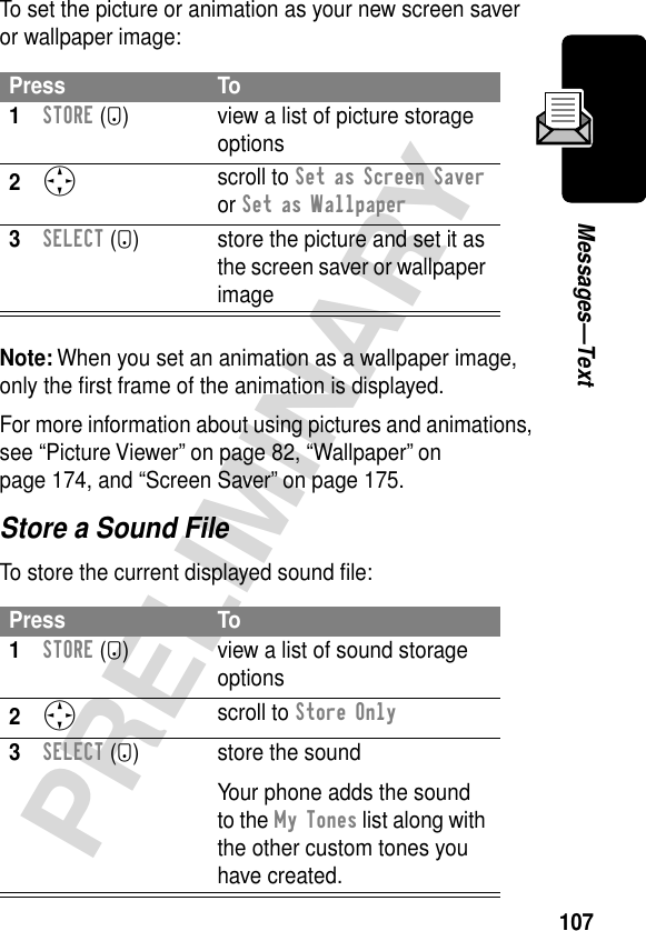 107PRELIMINARYMessages—TextTo set the picture or animation as your new screen saver or wallpaper image:Note: When you set an animation as a wallpaper image, only the ﬁrst frame of the animation is displayed.For more information about using pictures and animations, see “Picture Viewer” on page 82, “Wallpaper” on page 174, and “Screen Saver” on page 175.Store a Sound FileTo store the current displayed sound ﬁle:Press To1STORE (+) view a list of picture storage options2S scroll to Set as Screen Saver or Set as Wallpaper3SELECT (+) store the picture and set it as the screen saver or wallpaper imagePress To1STORE (+) view a list of sound storage options2S scroll to Store Only3SELECT (+) store the soundYour phone adds the sound to the My Tones list along with the other custom tones you have created.