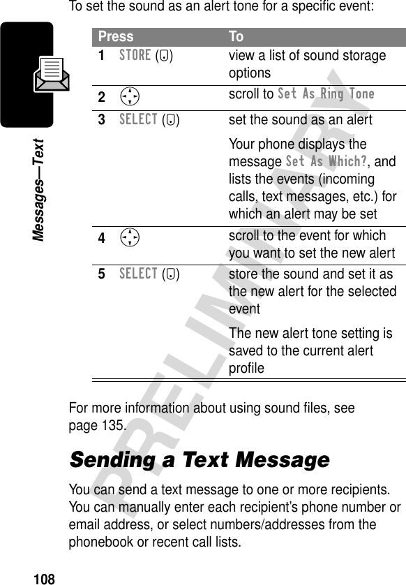 108PRELIMINARYMessages—TextTo set the sound as an alert tone for a speciﬁc event:For more information about using sound ﬁles, see page 135.Sending a Text MessageYou can send a text message to one or more recipients. You can manually enter each recipient’s phone number or email address, or select numbers/addresses from the phonebook or recent call lists.Press To1STORE (+) view a list of sound storage options2S scroll to Set As Ring Tone3SELECT (+) set the sound as an alertYour phone displays the message Set As Which?, and lists the events (incoming calls, text messages, etc.) for which an alert may be set4S scroll to the event for which you want to set the new alert5SELECT (+) store the sound and set it as the new alert for the selected eventThe new alert tone setting is saved to the current alert proﬁle