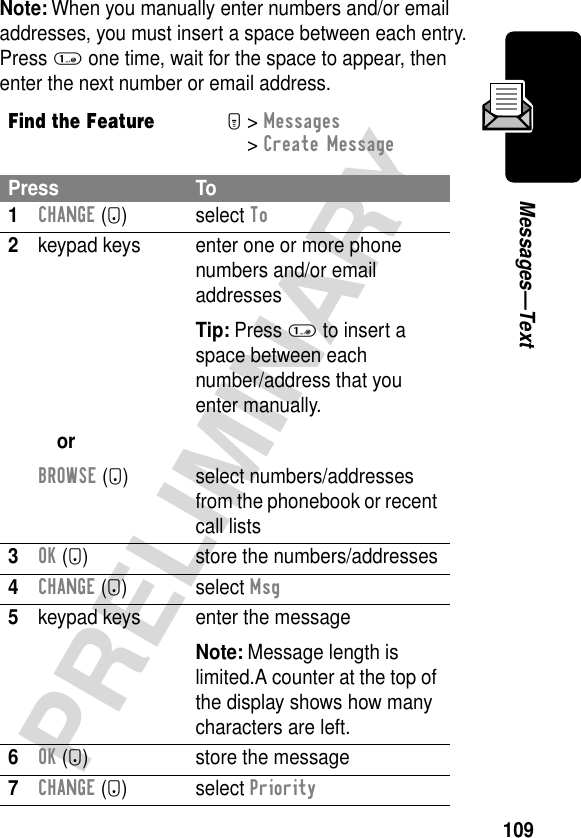 109PRELIMINARYMessages—TextNote: When you manually enter numbers and/or email addresses, you must insert a space between each entry. Press 1 one time, wait for the space to appear, then enter the next number or email address.Find the FeatureM&gt; Messages &gt; Create MessagePress To1CHANGE (+) select To2keypad keysorBROWSE (+)enter one or more phone numbers and/or email addressesTip: Press 1 to insert a space between eachnumber/address that you enter manually.select numbers/addresses from the phonebook or recent call lists3OK (+) store the numbers/addresses4CHANGE (+) select Msg5keypad keys enter the messageNote: Message length is limited.A counter at the top of the display shows how many characters are left.6OK (+) store the message7CHANGE (+) select Priority