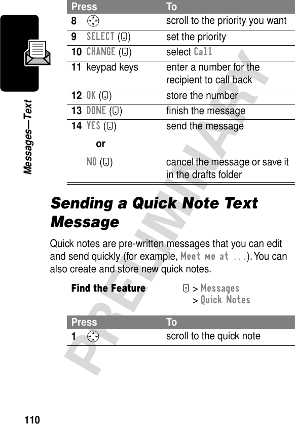 110PRELIMINARYMessages—TextSending a Quick Note Text MessageQuick notes are pre-written messages that you can edit and send quickly (for example, Meet me at ...). You can also create and store new quick notes.8S scroll to the priority you want9SELECT (+) set the priority10CHANGE (+) select Call11 keypad keys enter a number for the recipient to call back12OK (+) store the number13DONE (-) ﬁnish the message14YES (-)orNO (+)send the messagecancel the message or save it in the drafts folderFind the FeatureM&gt; Messages &gt; Quick NotesPress To1S scroll to the quick notePress To