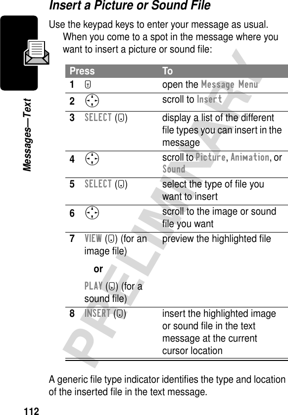 112PRELIMINARYMessages—TextInsert a Picture or Sound FileUse the keypad keys to enter your message as usual. When you come to a spot in the message where you want to insert a picture or sound ﬁle:A generic ﬁle type indicator identiﬁes the type and location of the inserted ﬁle in the text message.Press To1M open the Message Menu2S scroll to Insert3SELECT (+) display a list of the different ﬁle types you can insert in the message4S scroll to Picture, Animation, or Sound5SELECT (+) select the type of ﬁle you want to insert6S scroll to the image or sound ﬁle you want7VIEW (+) (for an image ﬁle)orPLAY (+) (for a sound ﬁle)preview the highlighted ﬁle8INSERT (+) insert the highlighted image or sound ﬁle in the text message at the current cursor location