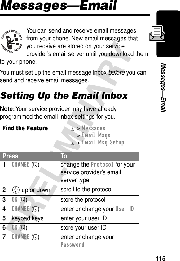 115PRELIMINARYMessages—EmailMessages—EmailYou can send and receive email messages from your phone. New email messages that you receive are stored on your service provider’s email server until you download them to your phone.You must set up the email message inbox before you can send and receive email messages.Setting Up the Email InboxNote: Your service provider may have already programmed the email inbox settings for you.Find the FeatureM&gt; Messages &gt; Email MsgsM&gt; Email Msg SetupPress To1CHANGE (+) change the Protocol for your service provider’s email server type2S up or down scroll to the protocol3OK (+) store the protocol4CHANGE (+) enter or change your User ID5keypad keys enter your user ID6OK (+) store your user ID7CHANGE (+) enter or change your Password