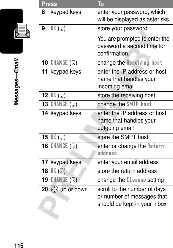 116PRELIMINARYMessages—Email8keypad keys enter your password, which will be displayed as asterisks9OK (+) store your passwordYou are prompted to enter the password a second time for conﬁrmation.10CHANGE (+) change the Receiving host11 keypad keys enter the IP address or host name that handles your incoming email12OK (+) store the receiving host13CHANGE (+) change the SMTP host14 keypad keys enter the IP address or host name that handles your outgoing email15OK (+) store the SMPT host16CHANGE (+) enter or change the Return address17 keypad keys enter your email address18OK (+) store the return address19CHANGE (+) change the Cleanup setting20S up or down scroll to the number of days or number of messages that should be kept in your inboxPress To