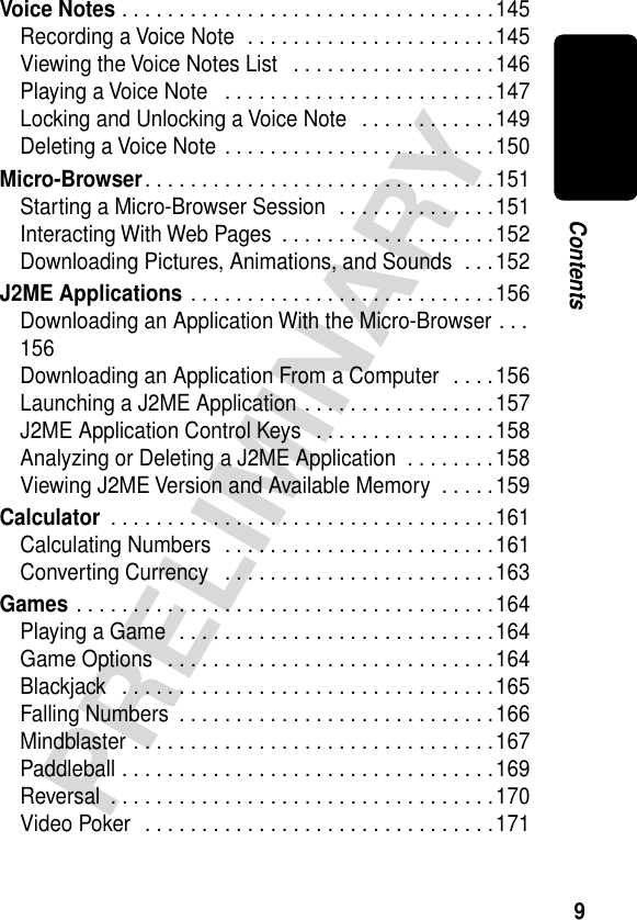  9 PRELIMINARY Contents Voice Notes  . . . . . . . . . . . . . . . . . . . . . . . . . . . . . . . . .145Recording a Voice Note  . . . . . . . . . . . . . . . . . . . . . .145Viewing the Voice Notes List   . . . . . . . . . . . . . . . . . .146Playing a Voice Note   . . . . . . . . . . . . . . . . . . . . . . . .147Locking and Unlocking a Voice Note   . . . . . . . . . . . .149Deleting a Voice Note . . . . . . . . . . . . . . . . . . . . . . . .150 Micro-Browser . . . . . . . . . . . . . . . . . . . . . . . . . . . . . . .151Starting a Micro-Browser Session  . . . . . . . . . . . . . .151Interacting With Web Pages  . . . . . . . . . . . . . . . . . . .152Downloading Pictures, Animations, and Sounds  . . .152 J2ME Applications  . . . . . . . . . . . . . . . . . . . . . . . . . . .156Downloading an Application With the Micro-Browser . . .156Downloading an Application From a Computer  . . . .156Launching a J2ME Application . . . . . . . . . . . . . . . . .157J2ME Application Control Keys   . . . . . . . . . . . . . . . .158Analyzing or Deleting a J2ME Application  . . . . . . . .158Viewing J2ME Version and Available Memory  . . . . .159 Calculator  . . . . . . . . . . . . . . . . . . . . . . . . . . . . . . . . . .161Calculating Numbers  . . . . . . . . . . . . . . . . . . . . . . . .161Converting Currency   . . . . . . . . . . . . . . . . . . . . . . . .163 Games  . . . . . . . . . . . . . . . . . . . . . . . . . . . . . . . . . . . . .164Playing a Game  . . . . . . . . . . . . . . . . . . . . . . . . . . . .164Game Options   . . . . . . . . . . . . . . . . . . . . . . . . . . . . .164Blackjack   . . . . . . . . . . . . . . . . . . . . . . . . . . . . . . . . .165Falling Numbers  . . . . . . . . . . . . . . . . . . . . . . . . . . . .166Mindblaster . . . . . . . . . . . . . . . . . . . . . . . . . . . . . . . .167Paddleball . . . . . . . . . . . . . . . . . . . . . . . . . . . . . . . . .169Reversal  . . . . . . . . . . . . . . . . . . . . . . . . . . . . . . . . . .170Video Poker  . . . . . . . . . . . . . . . . . . . . . . . . . . . . . . .171