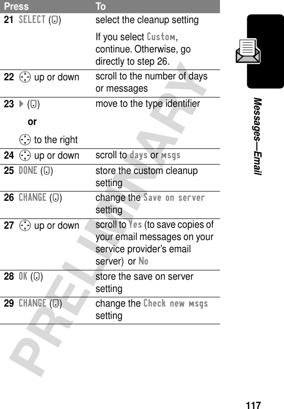 117PRELIMINARYMessages—Email21SELECT (+) select the cleanup settingIf you select Custom, continue. Otherwise, go directly to step 26.22S up or down scroll to the number of days or messages23} (+)orS to the rightmove to the type identiﬁer24S up or down scroll to days or msgs25DONE (-) store the custom cleanup setting26CHANGE (+) change the Save on server setting27S up or down scroll to Yes (to save copies of your email messages on your service provider’s email server) or No 28OK (+) store the save on server setting29CHANGE (+) change the Check new msgs settingPress To