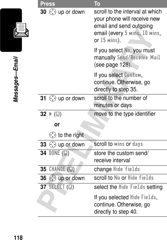 118PRELIMINARYMessages—Email30S up or down scroll to the interval at which your phone will receive new email and send outgoing email (every 5 mins, 10 mins, or 15 mins).If you select No, you must manually Send/Receive Mail (see page 128).If you select Custom, continue. Otherwise, go directly to step 35. 31S up or down scroll to the number of minutes or days32} (+)orS to the rightmove to the type identiﬁer33S up or down scroll to mins or days34DONE (-) store the custom send/receive interval35CHANGE (+) change Hide fields36S up or down scroll to No or Hide fields37SELECT (+) select the Hide Fields settingIf you selected Hide Fields, continue. Otherwise, go directly to step 40.Press To