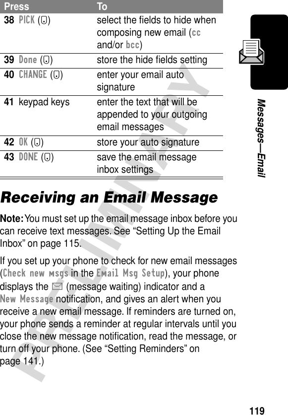 119PRELIMINARYMessages—EmailReceiving an Email MessageNote: You must set up the email message inbox before you can receive text messages. See “Setting Up the Email Inbox” on page 115.If you set up your phone to check for new email messages (Check new msgs in the Email Msg Setup), your phone displays the X (message waiting) indicator and a New Message notiﬁcation, and gives an alert when you receive a new email message. If reminders are turned on, your phone sends a reminder at regular intervals until you close the new message notiﬁcation, read the message, or turn off your phone. (See “Setting Reminders” on page 141.)38PICK (+) select the ﬁelds to hide when composing new email (cc and/or bcc)39Done (+) store the hide ﬁelds setting40CHANGE (+) enter your email auto signature41 keypad keys enter the text that will be appended to your outgoing email messages42OK (+) store your auto signature43DONE (-) save the email message inbox settingsPress To