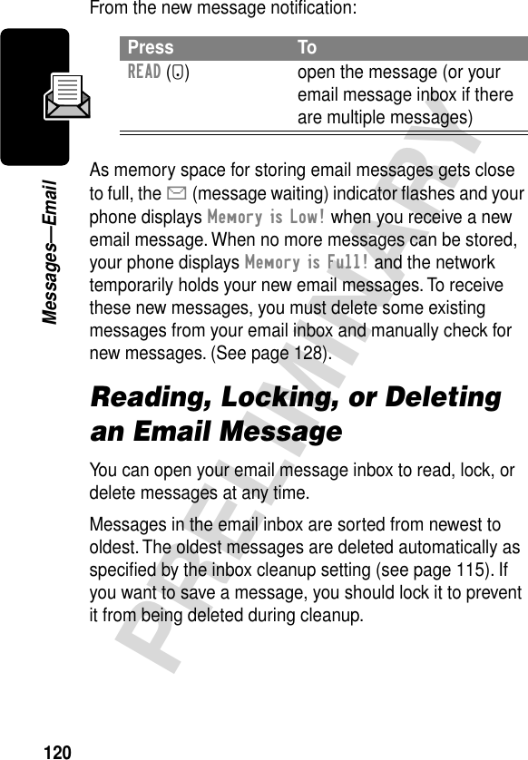 120PRELIMINARYMessages—EmailFrom the new message notiﬁcation:As memory space for storing email messages gets close to full, the X (message waiting) indicator ﬂashes and your phone displays Memory is Low! when you receive a new email message. When no more messages can be stored, your phone displays Memory is Full! and the network temporarily holds your new email messages. To receive these new messages, you must delete some existing messages from your email inbox and manually check for new messages. (See page 128).Reading, Locking, or Deleting an Email MessageYou can open your email message inbox to read, lock, or delete messages at any time.Messages in the email inbox are sorted from newest to oldest. The oldest messages are deleted automatically as speciﬁed by the inbox cleanup setting (see page 115). If you want to save a message, you should lock it to prevent it from being deleted during cleanup.Press ToREAD (+) open the message (or your email message inbox if there are multiple messages)