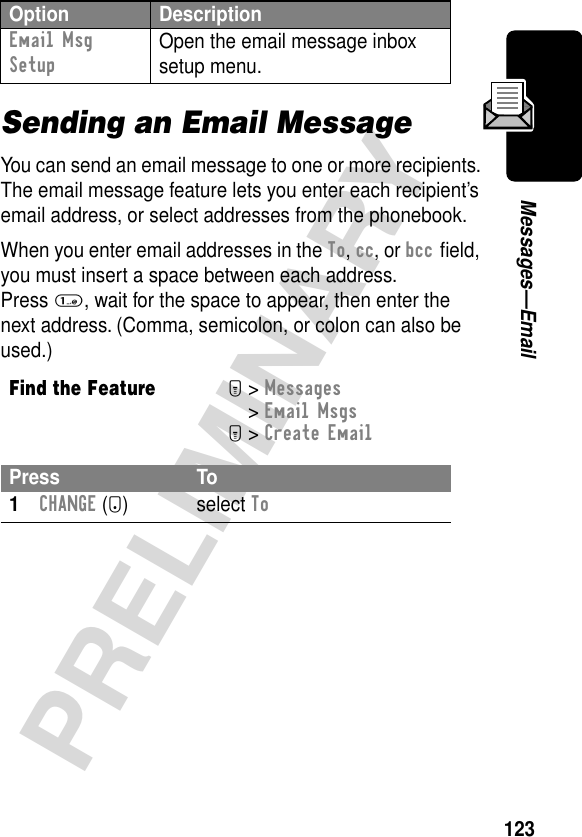 123PRELIMINARYMessages—EmailSending an Email MessageYou can send an email message to one or more recipients. The email message feature lets you enter each recipient’s email address, or select addresses from the phonebook.When you enter email addresses in the To, cc, or bcc ﬁeld, you must insert a space between each address. Press 1, wait for the space to appear, then enter the next address. (Comma, semicolon, or colon can also be used.)Email Msg Setup Open the email message inbox setup menu.Find the FeatureM&gt; Messages &gt; Email MsgsM&gt; Create EmailPress To1CHANGE (+) select ToOption Description