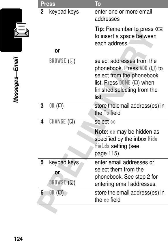 124PRELIMINARYMessages—Email2keypad keysorBROWSE (+)enter one or more email addressesTip: Remember to press 1 to insert a space between each address.select addresses from the phonebook. Press ADD (+) to select from the phonebook list. Press DONE (+) when ﬁnished selecting from the list.3OK (+) store the email address(es) in the To ﬁeld4CHANGE (+) select ccNote: cc may be hidden as speciﬁed by the inbox Hide fields setting (see page 115).5keypad keysorBROWSE (+)enter email addresses or select them from the phonebook. See step 2 for entering email addresses.6OK (+) store the email address(es) in the cc ﬁeldPress To
