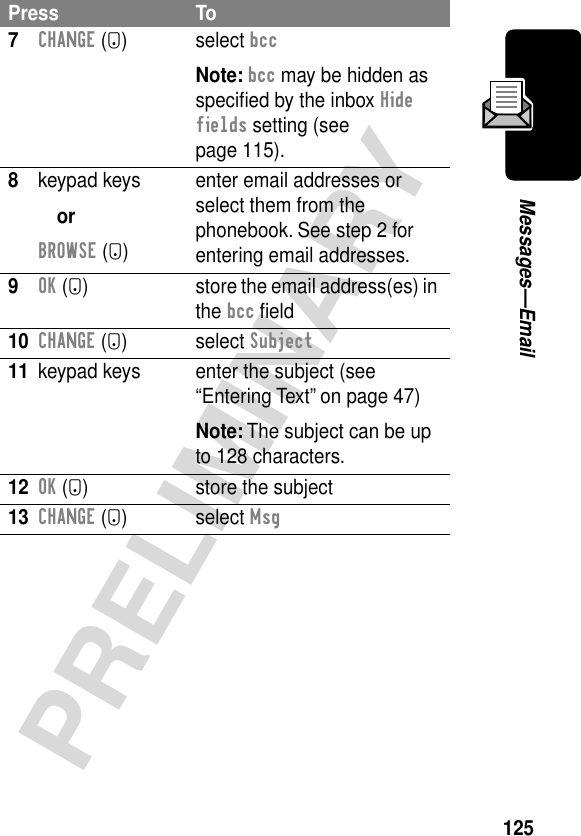 125PRELIMINARYMessages—Email7CHANGE (+) select bccNote: bcc may be hidden as speciﬁed by the inbox Hide fields setting (see page 115).8keypad keysorBROWSE (+)enter email addresses or select them from the phonebook. See step 2 for entering email addresses.9OK (+) store the email address(es) in the bcc ﬁeld10CHANGE (+) select Subject11 keypad keys enter the subject (see “Entering Text” on page 47)Note: The subject can be up to 128 characters.12OK (+) store the subject13CHANGE (+) select MsgPress To