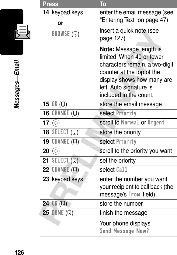 126PRELIMINARYMessages—Email14 keypad keysorBROWSE (-)enter the email message (see “Entering Text” on page 47)insert a quick note (see page 127)Note: Message length is limited. When 40 or fewer characters remain, a two-digit counter at the top of the display shows how many are left. Auto signature is included in the count.15OK (+) store the email message16CHANGE (+) select Priority17S scroll to Normal or Urgent18SELECT (+) store the priority19CHANGE (+) select Priority20S scroll to the priority you want21SELECT (+) set the priority22CHANGE (+) select Call23 keypad keys enter the number you want your recipient to call back (the message’s From ﬁeld)24OK (+) store the number25DONE (-) ﬁnish the messageYour phone displays Send Message Now?Press To