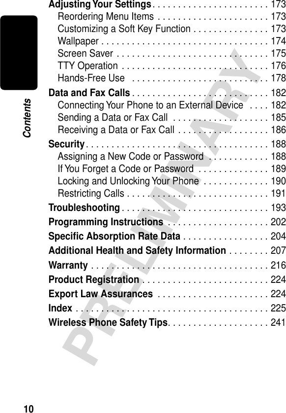 10PRELIMINARYContentsAdjusting Your Settings. . . . . . . . . . . . . . . . . . . . . . . 173Reordering Menu Items . . . . . . . . . . . . . . . . . . . . . . 173Customizing a Soft Key Function . . . . . . . . . . . . . . . 173Wallpaper . . . . . . . . . . . . . . . . . . . . . . . . . . . . . . . . . 174Screen Saver . . . . . . . . . . . . . . . . . . . . . . . . . . . . . . 175TTY Operation . . . . . . . . . . . . . . . . . . . . . . . . . . . . . 176Hands-Free Use   . . . . . . . . . . . . . . . . . . . . . . . . . . . 178Data and Fax Calls . . . . . . . . . . . . . . . . . . . . . . . . . . . 182Connecting Your Phone to an External Device  . . . . 182Sending a Data or Fax Call  . . . . . . . . . . . . . . . . . . . 185Receiving a Data or Fax Call . . . . . . . . . . . . . . . . . . 186Security. . . . . . . . . . . . . . . . . . . . . . . . . . . . . . . . . . . . 188Assigning a New Code or Password  . . . . . . . . . . . . 188If You Forget a Code or Password  . . . . . . . . . . . . . . 189Locking and Unlocking Your Phone  . . . . . . . . . . . . . 190Restricting Calls . . . . . . . . . . . . . . . . . . . . . . . . . . . . 191Troubleshooting . . . . . . . . . . . . . . . . . . . . . . . . . . . . . 193Programming Instructions  . . . . . . . . . . . . . . . . . . . . 202Speciﬁc Absorption Rate Data . . . . . . . . . . . . . . . . . 204Additional Health and Safety Information . . . . . . . . 207Warranty . . . . . . . . . . . . . . . . . . . . . . . . . . . . . . . . . . . 216Product Registration . . . . . . . . . . . . . . . . . . . . . . . . . 224Export Law Assurances  . . . . . . . . . . . . . . . . . . . . . . 224Index . . . . . . . . . . . . . . . . . . . . . . . . . . . . . . . . . . . . . . 225Wireless Phone Safety Tips. . . . . . . . . . . . . . . . . . . . 241