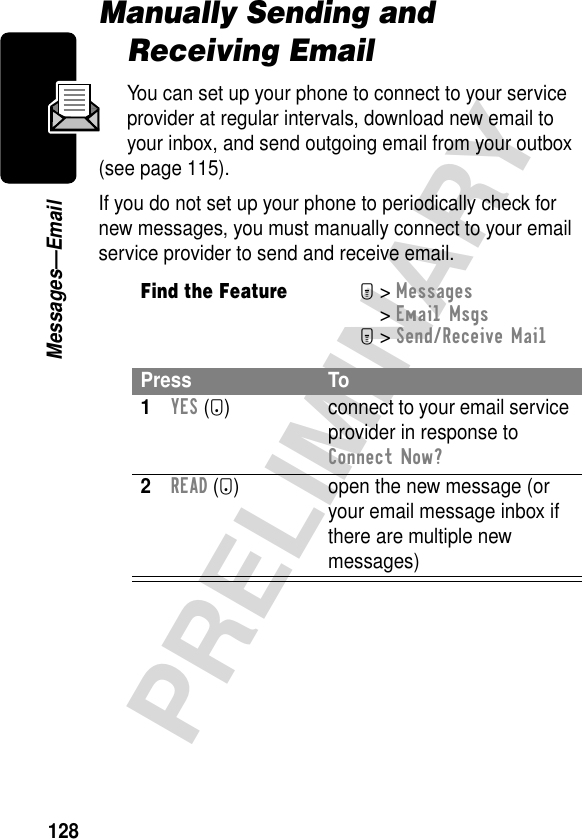 128PRELIMINARYMessages—EmailManually Sending and Receiving EmailYou can set up your phone to connect to your service provider at regular intervals, download new email to your inbox, and send outgoing email from your outbox (see page 115).If you do not set up your phone to periodically check for new messages, you must manually connect to your email service provider to send and receive email.Find the FeatureM&gt; Messages &gt; Email MsgsM&gt; Send/Receive MailPress To1YES (+) connect to your email service provider in response to Connect Now?2READ (+) open the new message (or your email message inbox if there are multiple new messages)