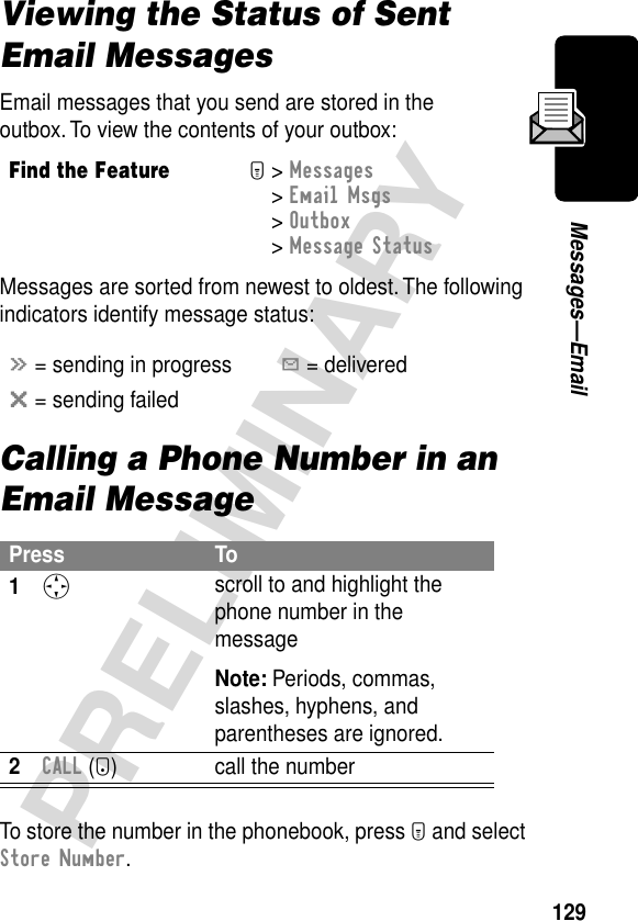 129PRELIMINARYMessages—EmailViewing the Status of Sent Email MessagesEmail messages that you send are stored in the outbox. To view the contents of your outbox:Messages are sorted from newest to oldest. The following indicators identify message status:Calling a Phone Number in an Email MessageTo store the number in the phonebook, press M and select Store Number.Find the FeatureM&gt; Messages &gt; Email Msgs&gt; Outbox &gt; Message Statusá = sending in progressY = deliveredm = sending failedPress To1S scroll to and highlight the phone number in the messageNote: Periods, commas, slashes, hyphens, and parentheses are ignored.2CALL (+) call the number