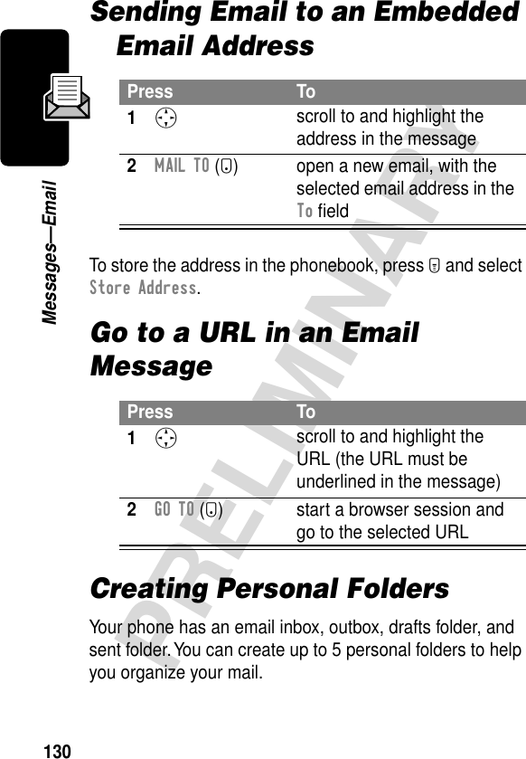 130PRELIMINARYMessages—EmailSending Email to an Embedded Email AddressTo store the address in the phonebook, press M and select Store Address.Go to a URL in an Email MessageCreating Personal FoldersYour phone has an email inbox, outbox, drafts folder, and sent folder. You can create up to 5 personal folders to help you organize your mail.Press To1S scroll to and highlight the address in the message2MAIL TO (+) open a new email, with the selected email address in the To ﬁeldPress To1S scroll to and highlight the URL (the URL must be underlined in the message)2GO TO (+) start a browser session and go to the selected URL