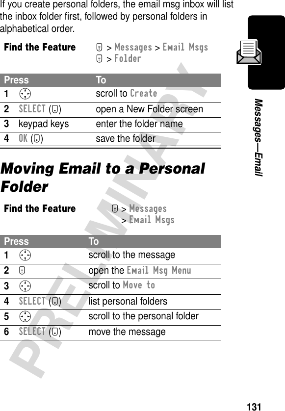 131PRELIMINARYMessages—EmailIf you create personal folders, the email msg inbox will list the inbox folder ﬁrst, followed by personal folders in alphabetical order.Moving Email to a Personal FolderFind the FeatureM&gt; Messages &gt; Email MsgsM&gt; FolderPress To1S scroll to Create2SELECT (+) open a New Folder screen3keypad keys enter the folder name4OK (+) save the folderFind the FeatureM&gt; Messages &gt; Email MsgsPress To1S scroll to the message2M open the Email Msg Menu3S scroll to Move to4SELECT (-) list personal folders5S scroll to the personal folder6SELECT (-) move the message